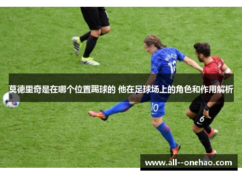 莫德里奇是在哪个位置踢球的 他在足球场上的角色和作用解析 莫德里奇是在哪个位置踢球的 他在足球场上的角色和作用解析