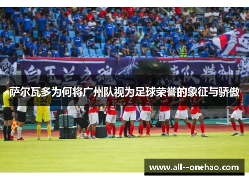 萨尔瓦多为何将广州队视为足球荣誉的象征与骄傲 萨尔瓦多为何将广州队视为足球荣誉的象征与骄傲