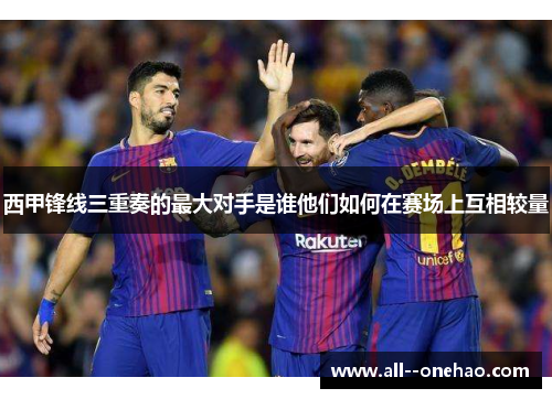 西甲锋线三重奏的最大对手是谁他们如何在赛场上互相较量