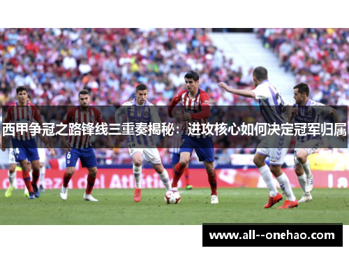 西甲争冠之路锋线三重奏揭秘：进攻核心如何决定冠军归属
