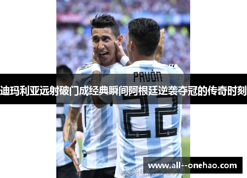 迪玛利亚远射破门成经典瞬间阿根廷逆袭夺冠的传奇时刻
