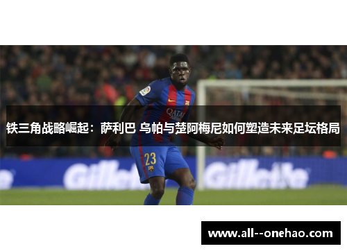 铁三角战略崛起：萨利巴 乌帕与楚阿梅尼如何塑造未来足坛格局