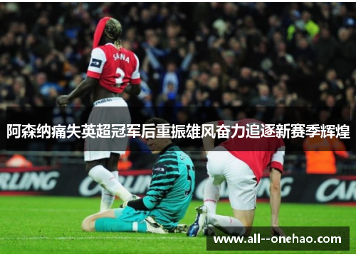 阿森纳痛失英超冠军后重振雄风奋力追逐新赛季辉煌