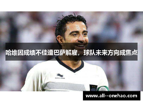 哈维因成绩不佳遭巴萨解雇，球队未来方向成焦点